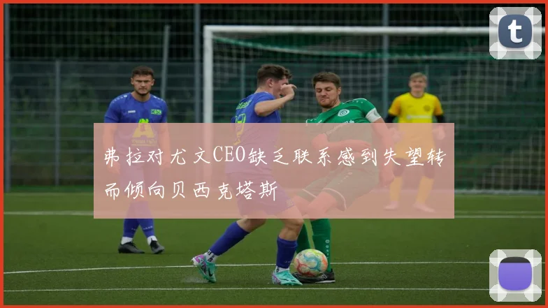 弗拉对尤文CEO缺乏联系感到失望转而倾向贝西克塔斯