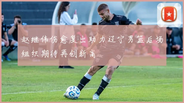 赵继伟伤愈复出助力辽宁男篮后场组织期待再创新高