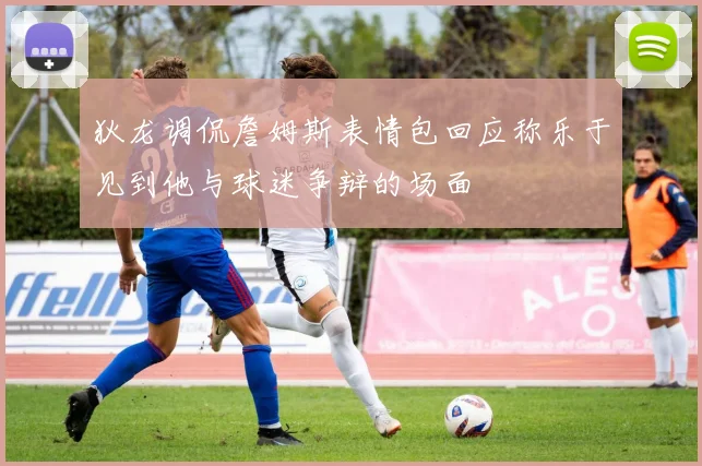 狄龙调侃詹姆斯表情包回应称乐于见到他与球迷争辩的场面