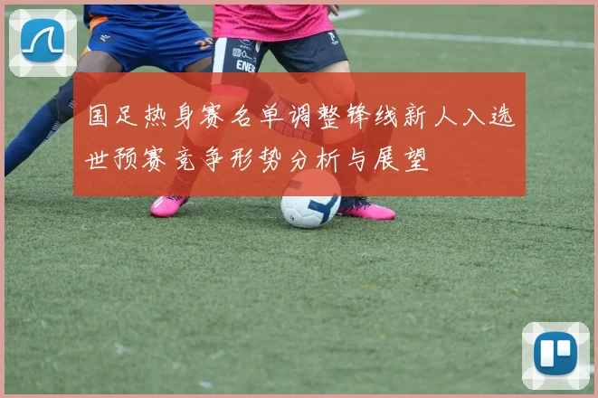 国足热身赛名单调整锋线新人入选世预赛竞争形势分析与展望