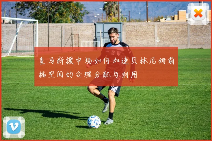 皇马新援中场如何加速贝林厄姆前插空间的合理分配与利用
