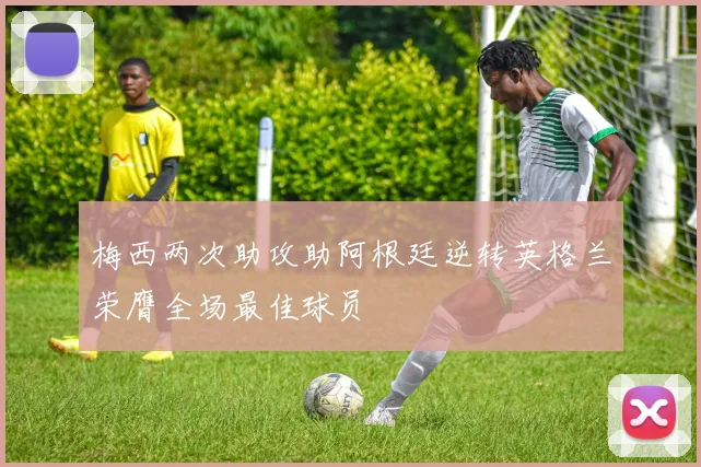 梅西两次助攻助阿根廷逆转英格兰荣膺全场最佳球员