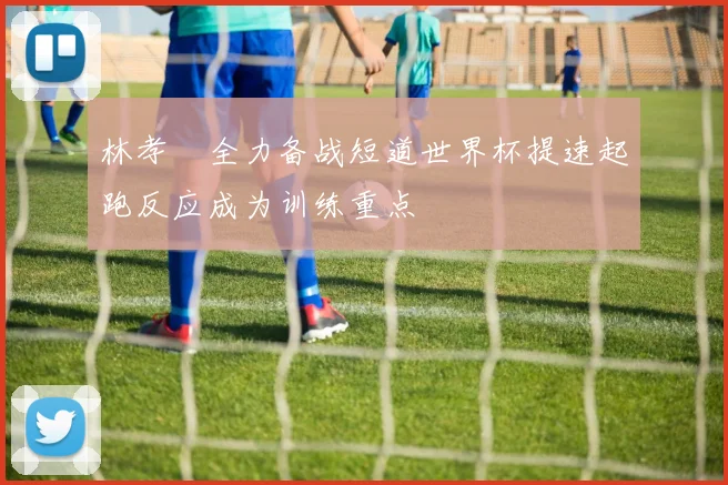林孝埈全力备战短道世界杯提速起跑反应成为训练重点
