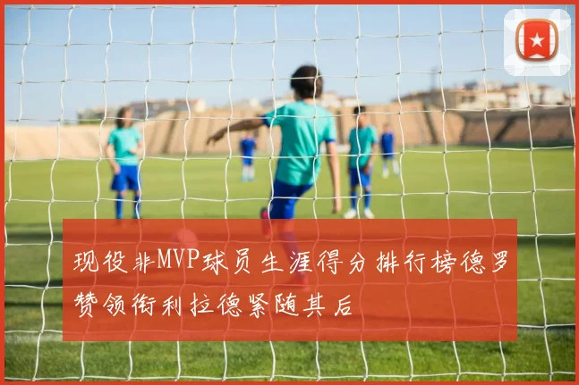 现役非MVP球员生涯得分排行榜德罗赞领衔利拉德紧随其后