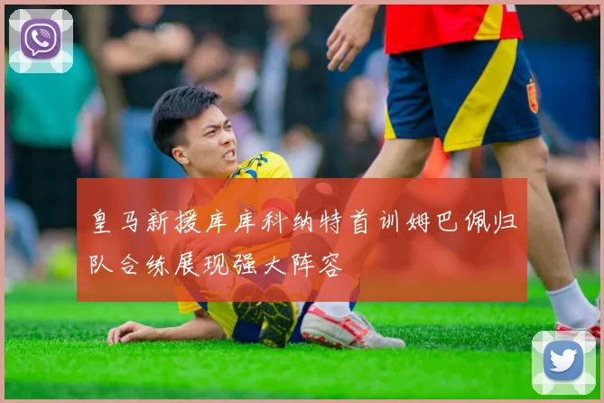 皇马新援库库科纳特首训姆巴佩归队合练展现强大阵容